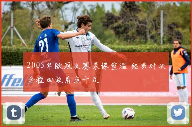 2005年欧冠决赛录像重温 经典对决全程回放看点十足