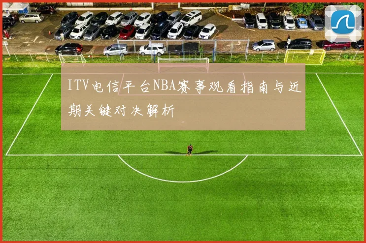 ITV电信平台NBA赛事观看指南与近期关键对决解析