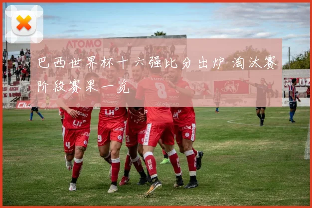 巴西世界杯十六强比分出炉 淘汰赛阶段赛果一览