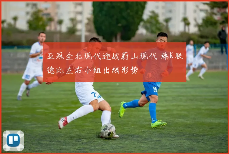 亚冠全北现代迎战蔚山现代 韩K联德比左右小组出线形势