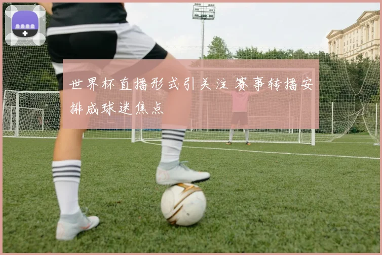世界杯直播形式引关注 赛事转播安排成球迷焦点
