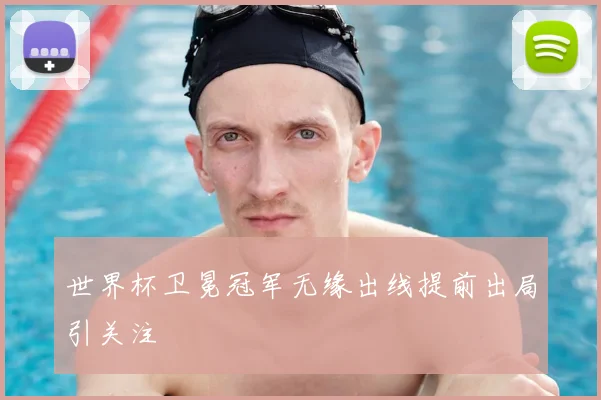 世界杯卫冕冠军无缘出线提前出局引关注