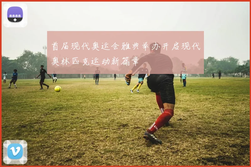 首届现代奥运会雅典举办开启现代奥林匹克运动新篇章