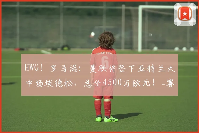 HWG!罗马诺:曼联将签下亚特兰大中场埃德松,总价4500万欧元!_赛季_欧冠