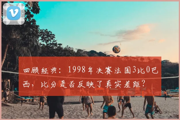 回顾经典：1998年决赛法国3比0巴西，比分是否反映了真实差距？