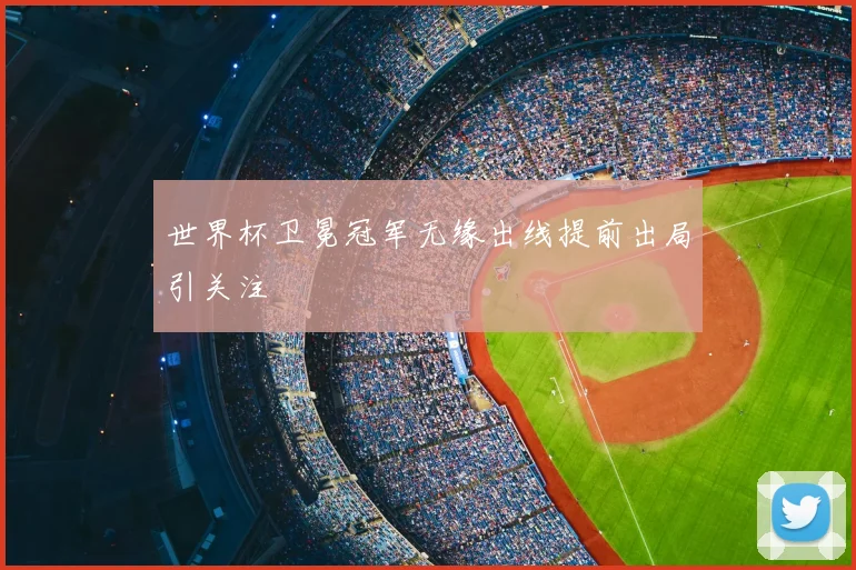 世界杯卫冕冠军无缘出线提前出局引关注