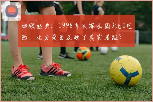 回顾经典：1998年决赛法国3比0巴西，比分是否反映了真实差距？